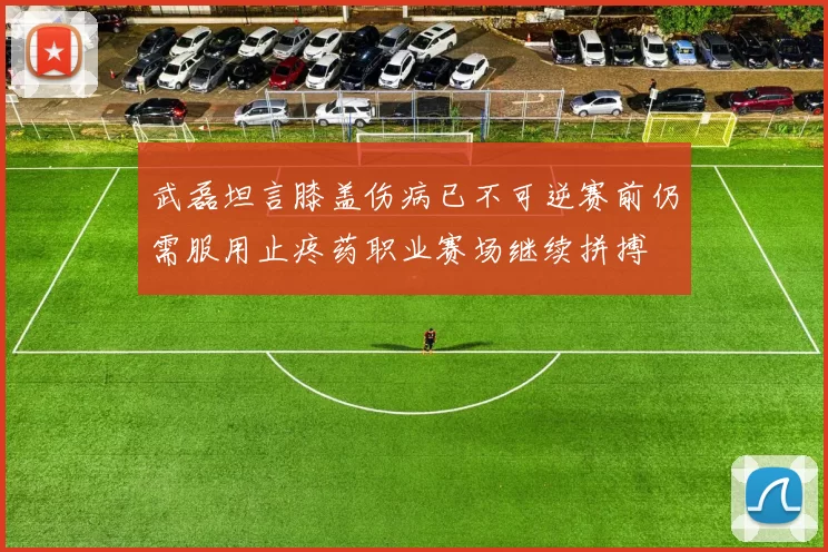 武磊坦言膝盖伤病已不可逆赛前仍需服用止疼药职业赛场继续拼搏