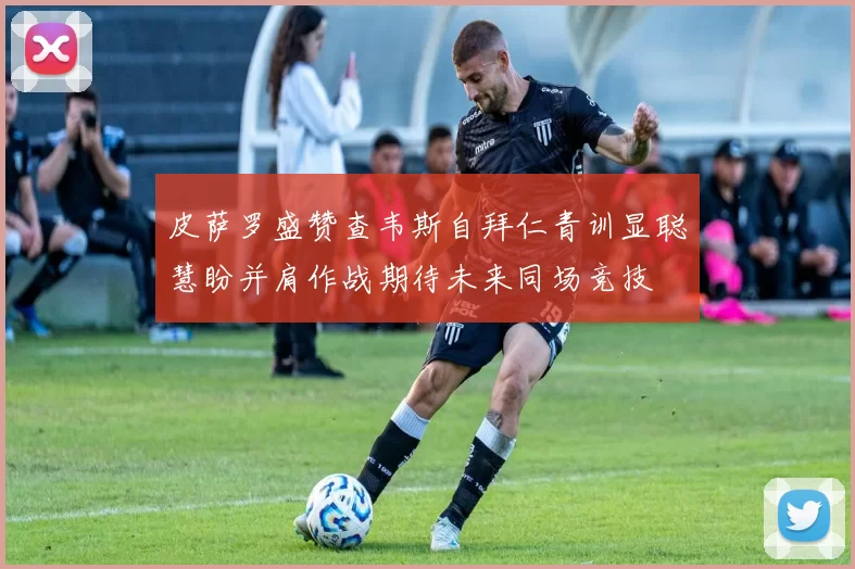皮萨罗盛赞查韦斯自拜仁青训显聪慧盼并肩作战期待未来同场竞技